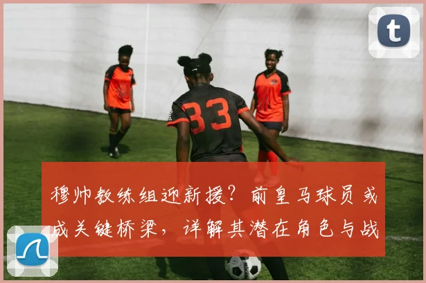 穆帅教练组迎新援？前皇马球员或成关键桥梁，详解其潜在角色与战术价值