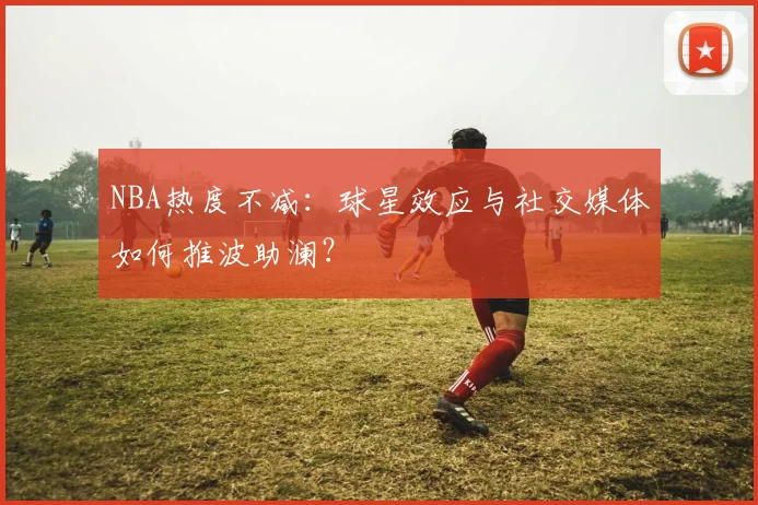 NBA热度不减：球星效应与社交媒体如何推波助澜？