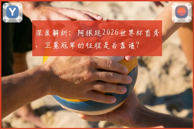 深度解析：阿根廷2026世界杯首秀，卫冕冠军的征程是否靠谱？