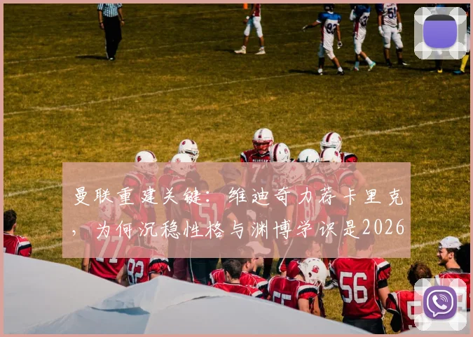 曼联重建关键：维迪奇力荐卡里克，为何沉稳性格与渊博学识是2026年主帅优选？