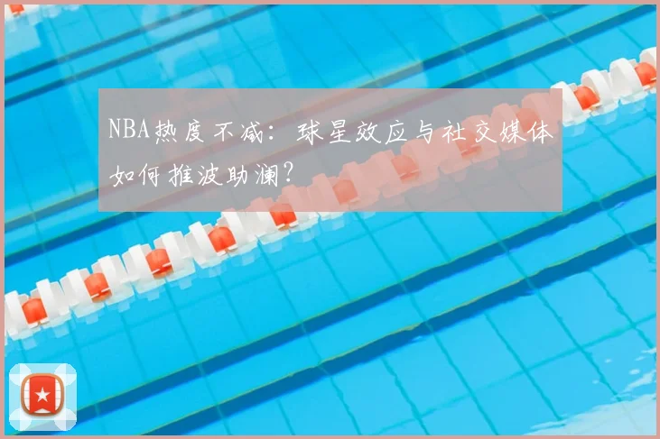 NBA热度不减：球星效应与社交媒体如何推波助澜？