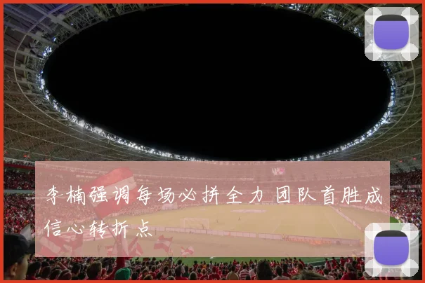 李楠强调每场必拼全力 团队首胜成信心转折点