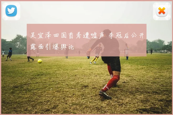 吴宜泽回国首秀遭嘘声 夺冠后公开露面引爆舆论