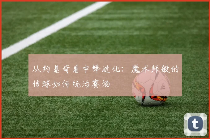 从约基奇看中锋进化：魔术师般的传球如何统治赛场