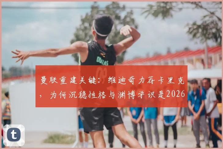 曼联重建关键：维迪奇力荐卡里克，为何沉稳性格与渊博学识是2026年主帅优选？