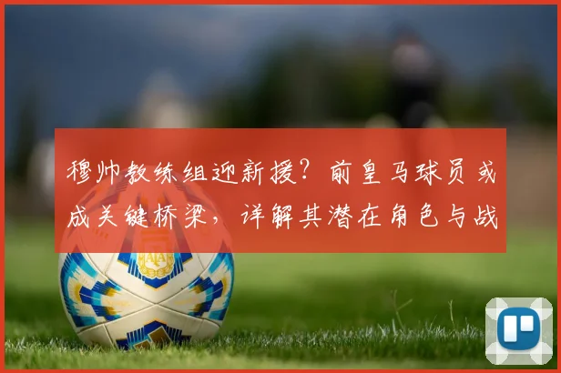 穆帅教练组迎新援？前皇马球员或成关键桥梁，详解其潜在角色与战术价值