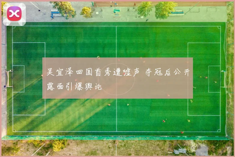 吴宜泽回国首秀遭嘘声 夺冠后公开露面引爆舆论