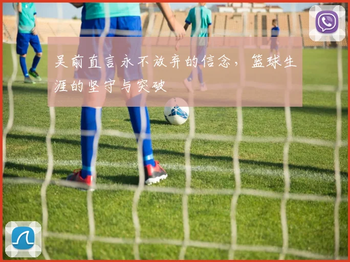 吴前直言永不放弃的信念，篮球生涯的坚守与突破